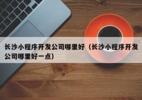 长沙小程序开发公司哪里好（长沙小程序开发公司哪里好一点）