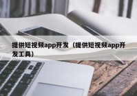 提供短视频app开发（提供短视频app开发工具）