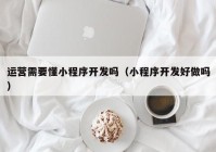 运营需要懂小程序开发吗（小程序开发好做吗）