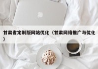 甘肃省定制版网站优化（甘肃网络推广与优化）