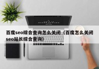 百度seo综合查询怎么关闭（百度怎么关闭seo站长综合查询）