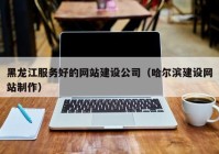 黑龙江服务好的网站建设公司（哈尔滨建设网站制作）