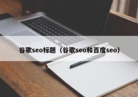 谷歌seo标题（谷歌seo和百度seo）